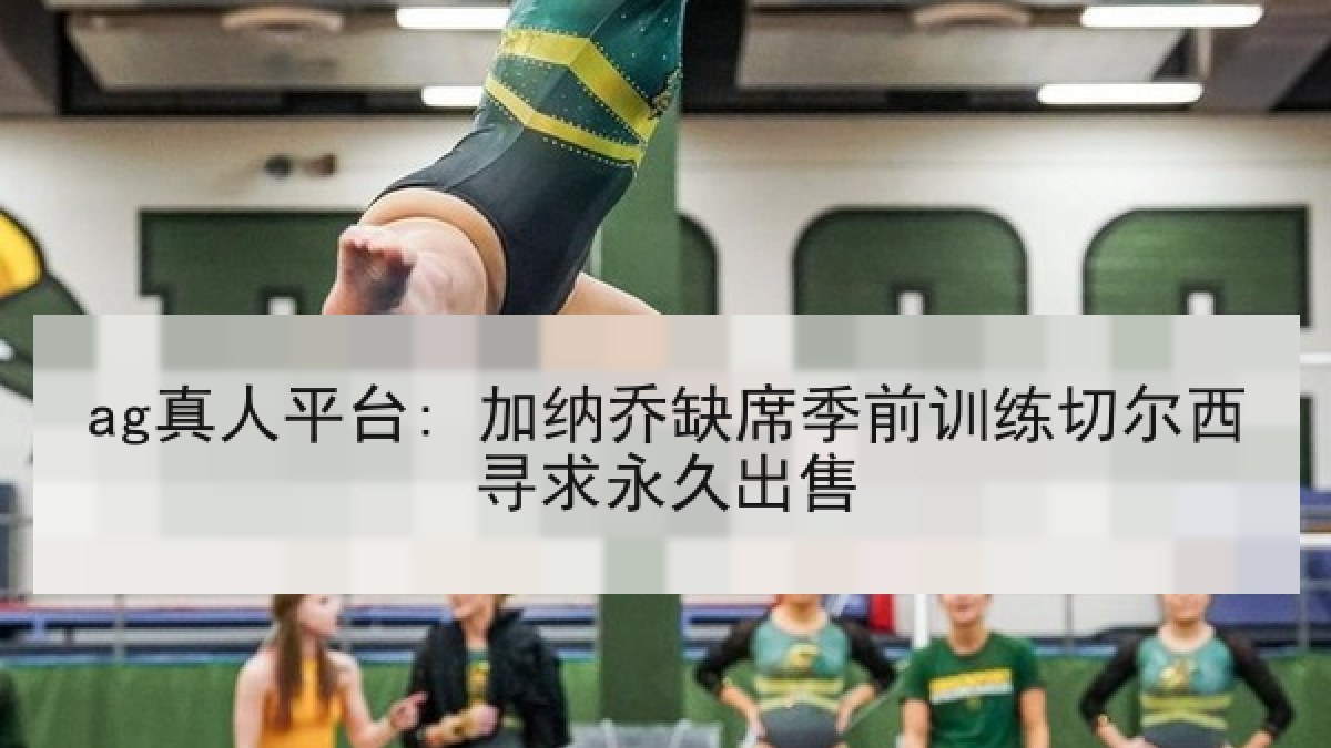 ag真人平台: 加纳乔缺席季前训练切尔西寻求永久出售