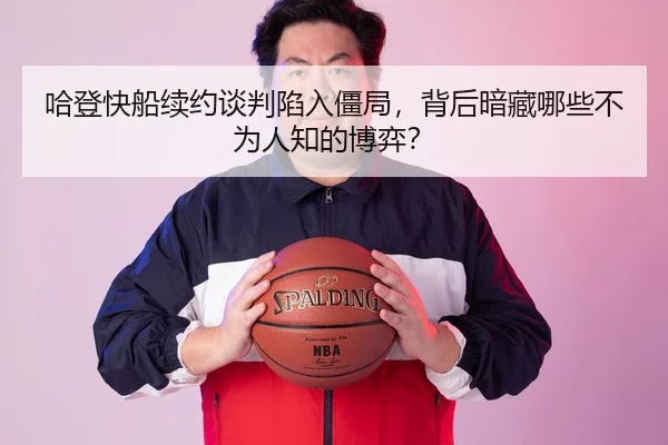 哈登快船续约谈判陷入僵局，背后暗藏哪些不为人知的博弈？